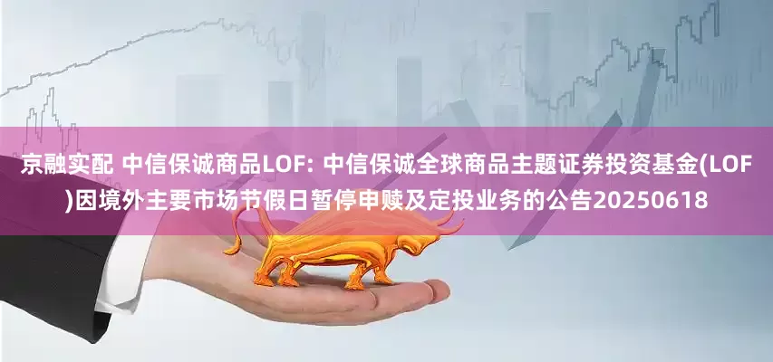 京融实配 中信保诚商品LOF: 中信保诚全球商品主题证券投资基金(LOF)因境外主要市场节假日暂停申赎及定投业务的公告20250618