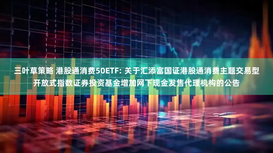 三叶草策略 港股通消费50ETF: 关于汇添富国证港股通消费主题交易型开放式指数证券投资基金增加网下现金发售代理机构的公告