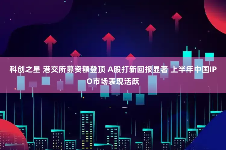 科创之星 港交所募资额登顶 A股打新回报显著 上半年中国IPO市场表现活跃