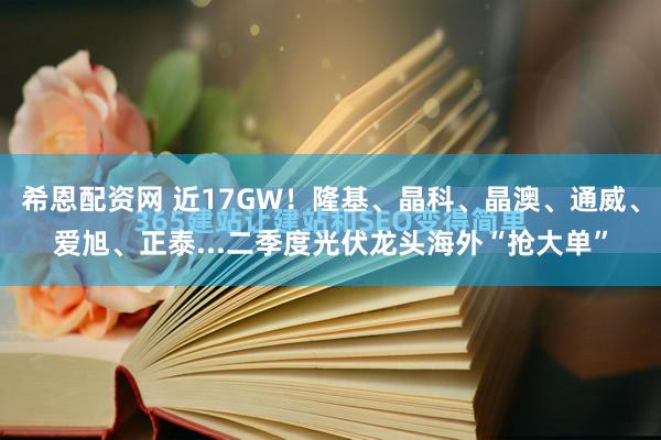 希恩配资网 近17GW！隆基、晶科、晶澳、通威、爱旭、正泰...二季度光伏龙头海外“抢大单”