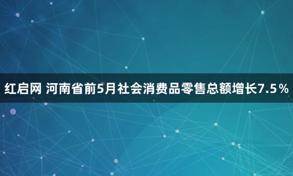 红启网 河南省前5月社会消费品零售总额增长7.5％
