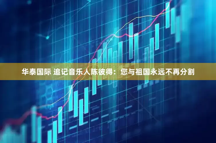 华泰国际 追记音乐人陈彼得：您与祖国永远不再分割