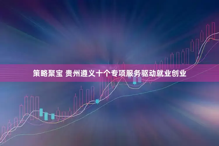 策略聚宝 贵州遵义十个专项服务驱动就业创业