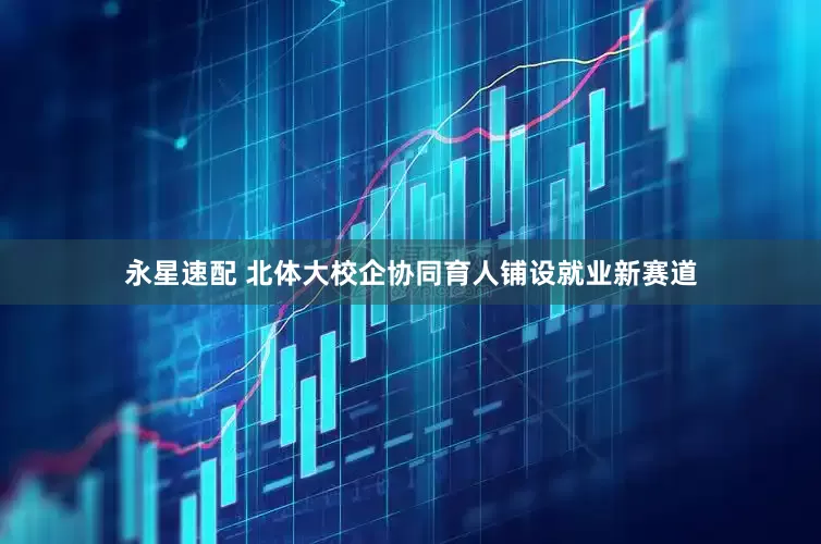 永星速配 北体大校企协同育人铺设就业新赛道