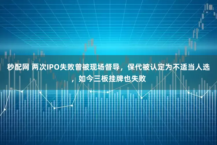 秒配网 两次IPO失败曾被现场督导，保代被认定为不适当人选，如今三板挂牌也失败