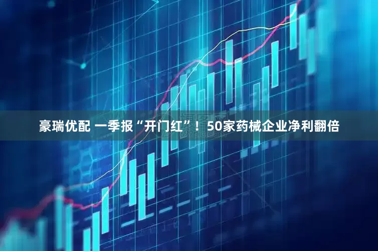 豪瑞优配 一季报“开门红”！50家药械企业净利翻倍