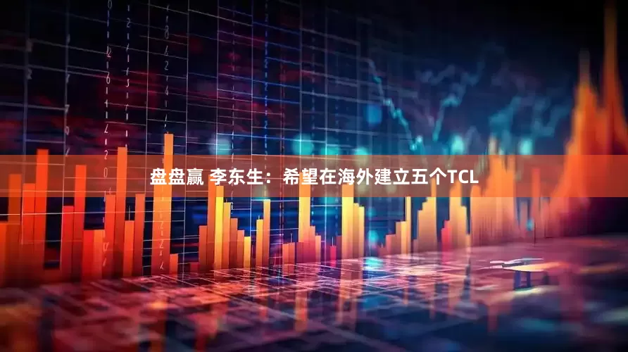 盘盘赢 李东生：希望在海外建立五个TCL
