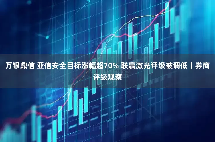 万银鼎信 亚信安全目标涨幅超70% 联赢激光评级被调低丨券商评级观察