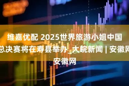 维嘉优配 2025世界旅游小姐中国总决赛将在寿县举办_大皖新闻 | 安徽网