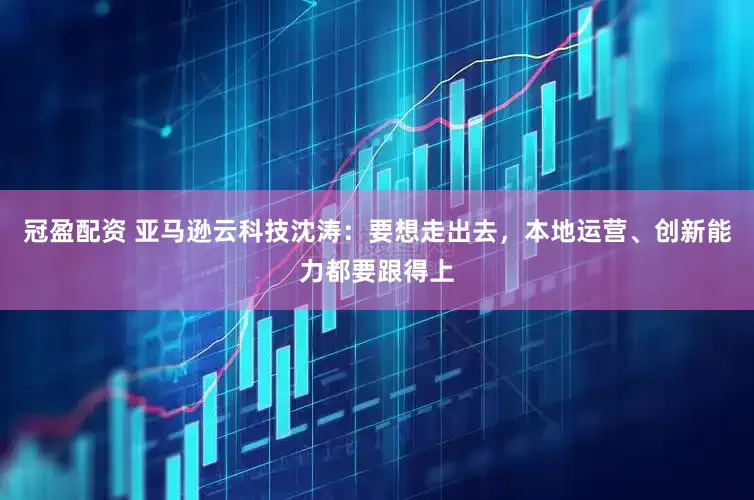 冠盈配资 亚马逊云科技沈涛：要想走出去，本地运营、创新能力都要跟得上