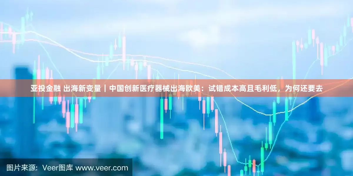 亚投金融 出海新变量｜中国创新医疗器械出海欧美：试错成本高且毛利低，为何还要去