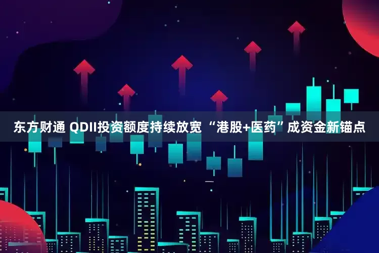 东方财通 QDII投资额度持续放宽 “港股+医药”成资金新锚点