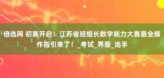 倍选网 初赛开启！江苏省班组长数字能力大赛最全操作指引来了！_考试_界面_选手