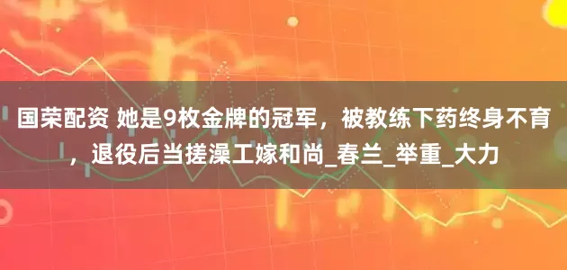 国荣配资 她是9枚金牌的冠军，被教练下药终身不育，退役后当搓澡工嫁和尚_春兰_举重_大力