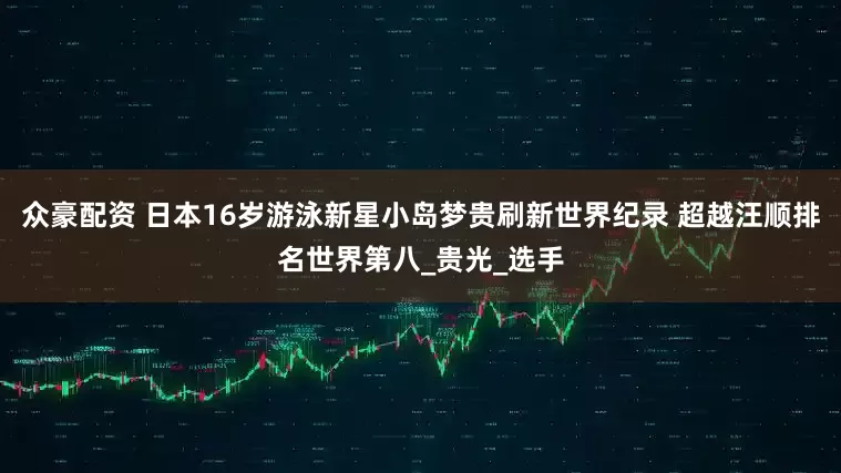 众豪配资 日本16岁游泳新星小岛梦贵刷新世界纪录 超越汪顺排名世界第八_贵光_选手