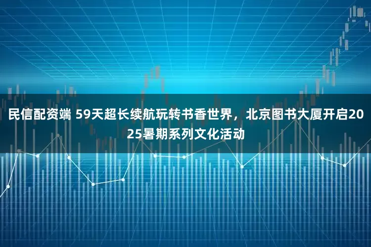 民信配资端 59天超长续航玩转书香世界，北京图书大厦开启2025暑期系列文化活动