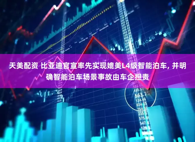 天美配资 比亚迪官宣率先实现媲美L4级智能泊车, 并明确智能泊车场景事故由车企担责