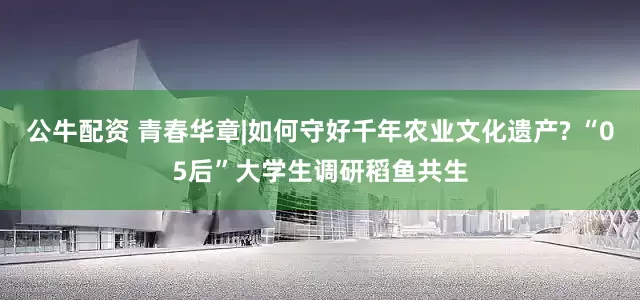 公牛配资 青春华章|如何守好千年农业文化遗产? “05后”大学生调研稻鱼共生