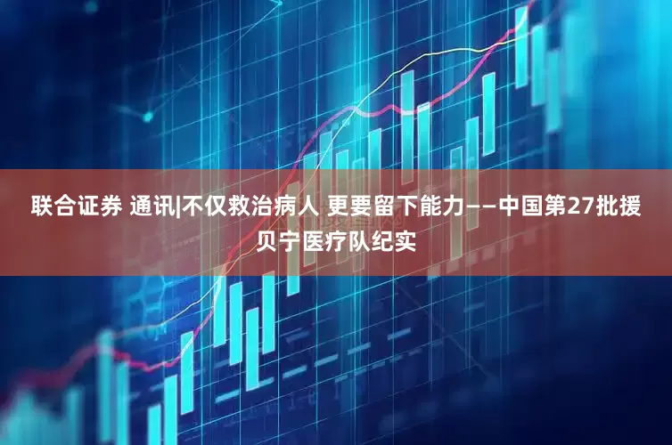 联合证券 通讯|不仅救治病人 更要留下能力——中国第27批援贝宁医疗队纪实