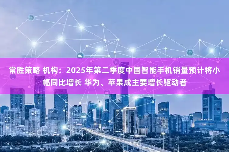 常胜策略 机构：2025年第二季度中国智能手机销量预计将小幅同比增长 华为、苹果成主要增长驱动者