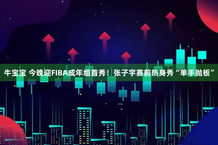 牛宝宝 今晚迎FIBA成年组首秀！张子宇赛前热身秀“单手抛板”