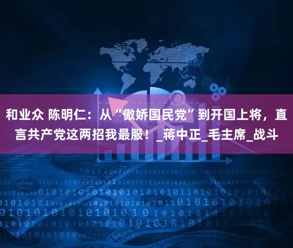 和业众 陈明仁：从“傲娇国民党”到开国上将，直言共产党这两招我最服！_蒋中正_毛主席_战斗