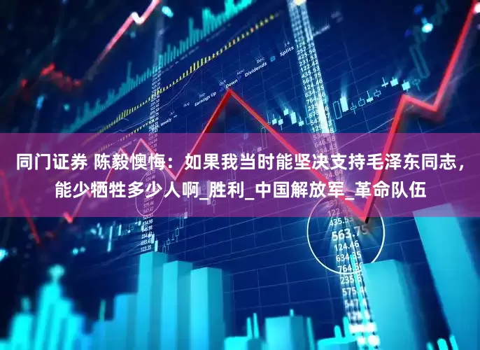 同门证券 陈毅懊悔：如果我当时能坚决支持毛泽东同志，能少牺牲多少人啊_胜利_中国解放军_革命队伍