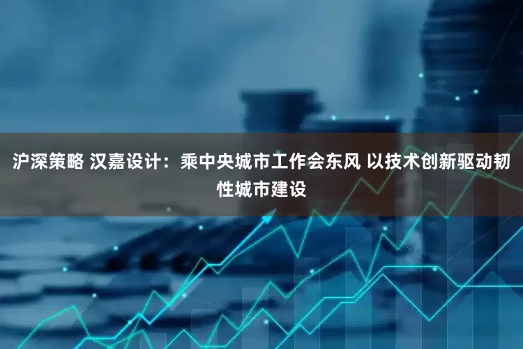 沪深策略 汉嘉设计：乘中央城市工作会东风 以技术创新驱动韧性城市建设