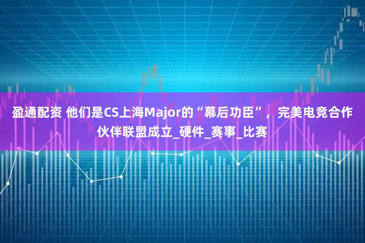 盈通配资 他们是CS上海Major的“幕后功臣”，完美电竞合作伙伴联盟成立_硬件_赛事_比赛