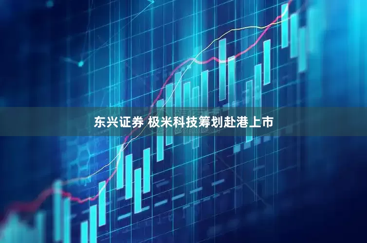 东兴证券 极米科技筹划赴港上市