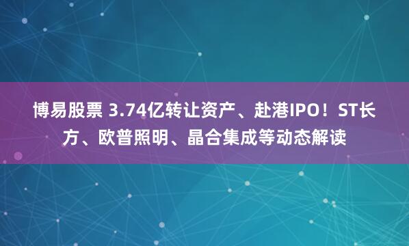 博易股票 3.74亿转让资产、赴港IPO！ST长方、欧普照明、晶合集成等动态解读
