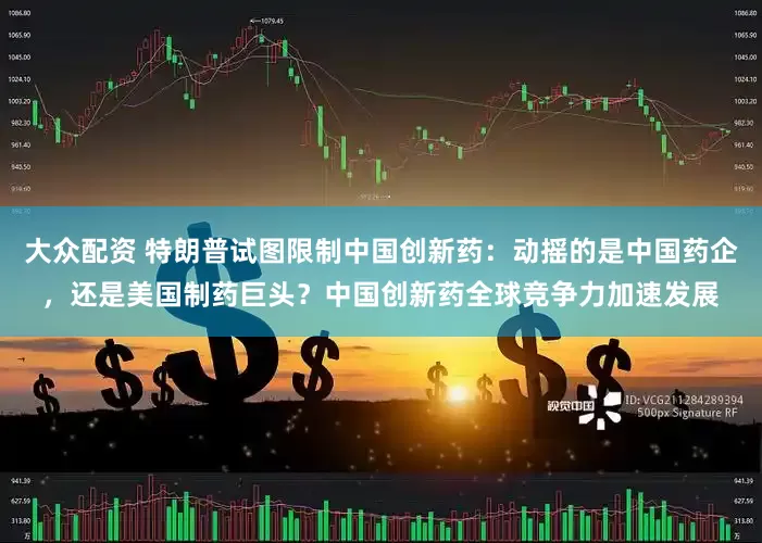 大众配资 特朗普试图限制中国创新药：动摇的是中国药企，还是美国制药巨头？中国创新药全球竞争力加速发展
