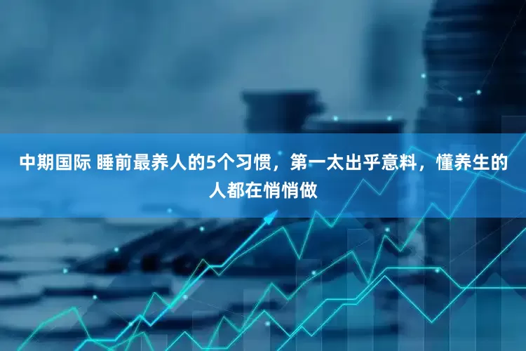 中期国际 睡前最养人的5个习惯，第一太出乎意料，懂养生的人都在悄悄做