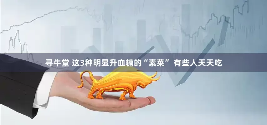 寻牛堂 这3种明显升血糖的“素菜” 有些人天天吃