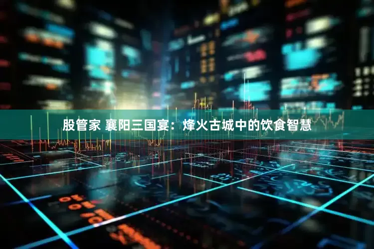 股管家 襄阳三国宴：烽火古城中的饮食智慧