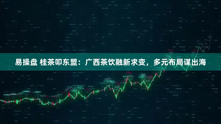 易操盘 桂茶叩东盟：广西茶饮融新求变，多元布局谋出海