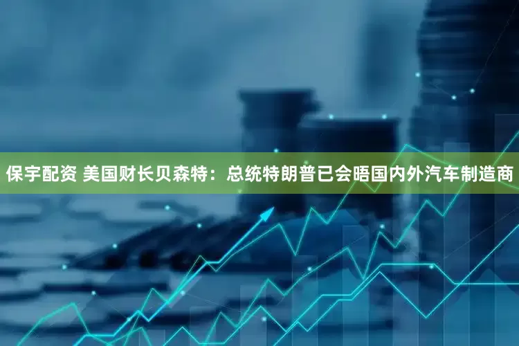 保宇配资 美国财长贝森特：总统特朗普已会晤国内外汽车制造商