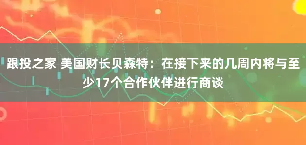 跟投之家 美国财长贝森特：在接下来的几周内将与至少17个合作伙伴进行商谈