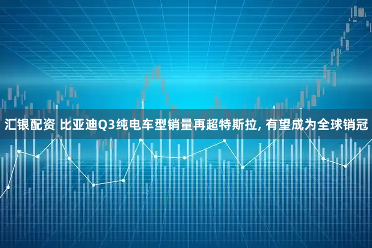 汇银配资 比亚迪Q3纯电车型销量再超特斯拉, 有望成为全球销冠