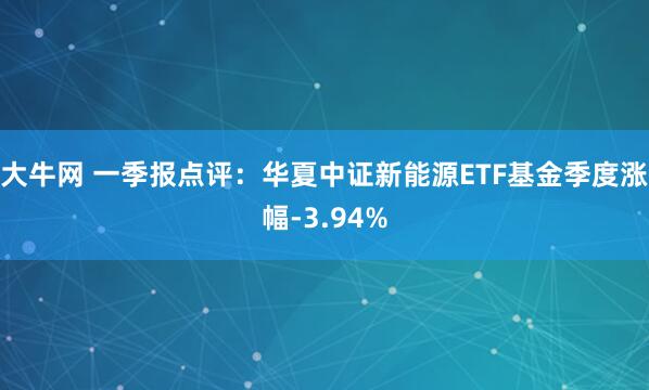 大牛网 一季报点评：华夏中证新能源ETF基金季度涨幅-3.94%
