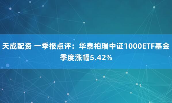 天成配资 一季报点评：华泰柏瑞中证1000ETF基金季度涨幅5.42%