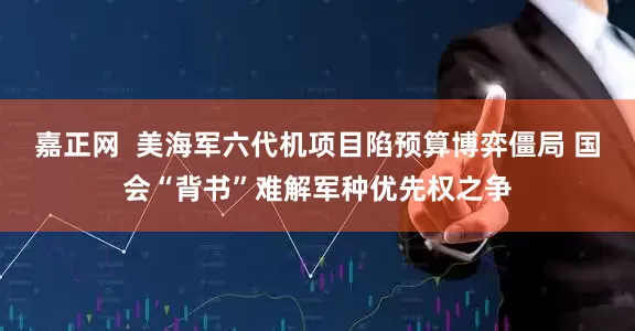 嘉正网  美海军六代机项目陷预算博弈僵局 国会“背书”难解军种优先权之争