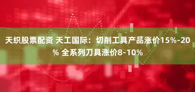 天织股票配资 天工国际：切削工具产品涨价15%-20% 全系列刀具涨价8-10%