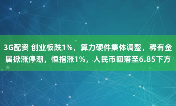 3G配资 创业板跌1%，算力硬件集体调整，稀有金属掀涨停潮，恒指涨1%，人民币回落至6.85下方