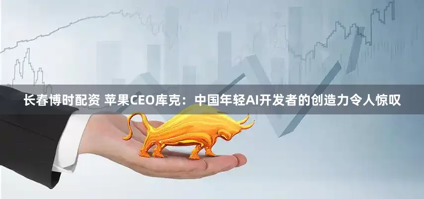长春博时配资 苹果CEO库克：中国年轻AI开发者的创造力令人惊叹