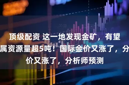 顶级配资 这一地发现金矿,有望新增金金属资源量超5吨!国际金价又涨了,分析师预测