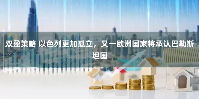 双盈策略 以色列更加孤立,又一欧洲国家将承认巴勒斯坦国