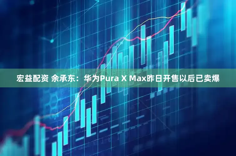 宏益配资 余承东：华为Pura X Max昨日开售以后已卖爆