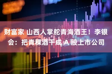 财富家 山西人掌舵青海酒王！李银会：把青稞酒干成 A 股上市公司