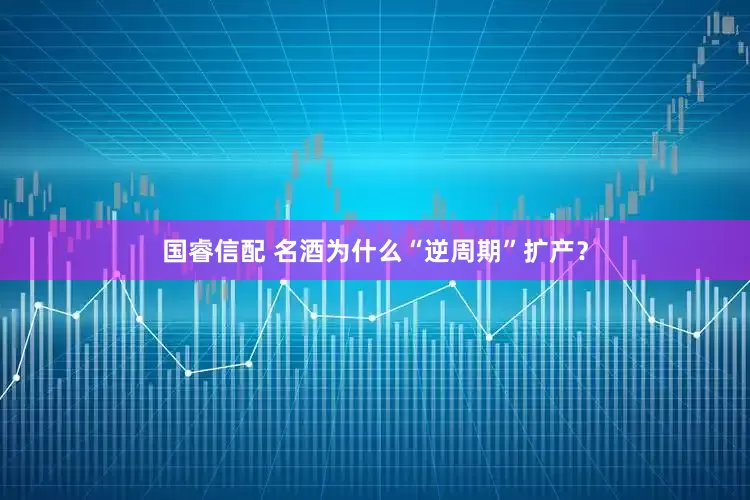国睿信配 名酒为什么“逆周期”扩产？
